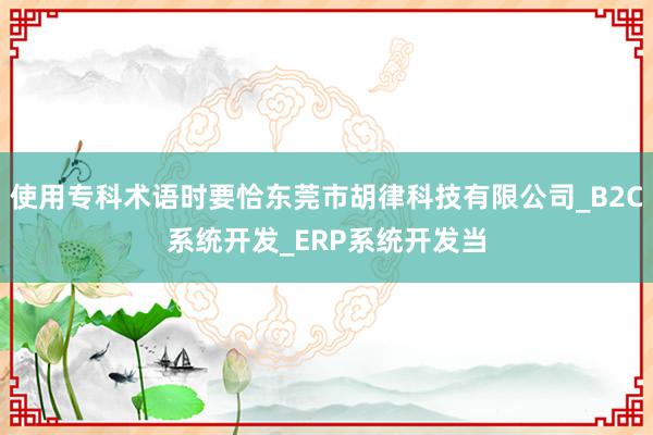 使用专科术语时要恰东莞市胡律科技有限公司_B2C系统开发_ERP系统开发当
