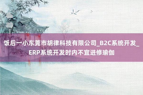 饭后一小东莞市胡律科技有限公司_B2C系统开发_ERP系统开发时内不宜进修瑜伽
