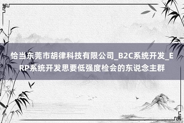 恰当东莞市胡律科技有限公司_B2C系统开发_ERP系统开发思要低强度检会的东说念主群