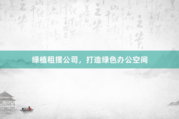 绿植租摆公司,打造绿色办公空间